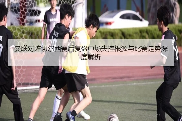 曼联对阵切尔西赛后复盘中场失控根源与比赛走势深度解析