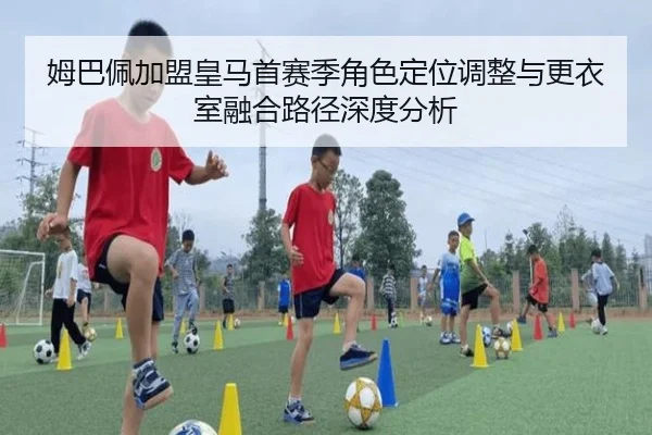姆巴佩加盟皇马首赛季角色定位调整与更衣室融合路径深度分析