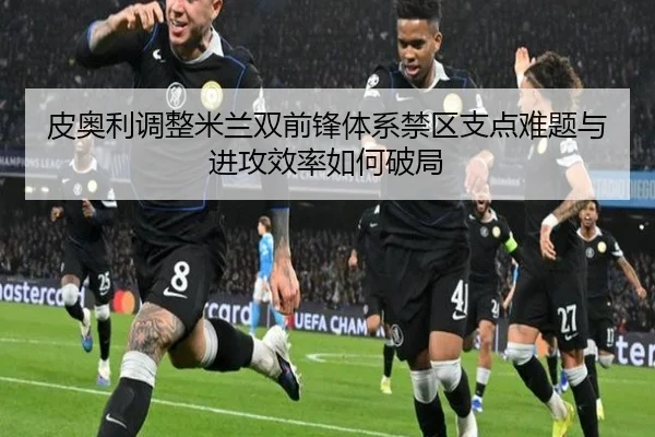 皮奥利调整米兰双前锋体系禁区支点难题与进攻效率如何破局