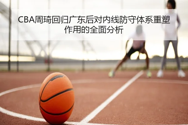 CBA周琦回归广东后对内线防守体系重塑作用的全面分析
