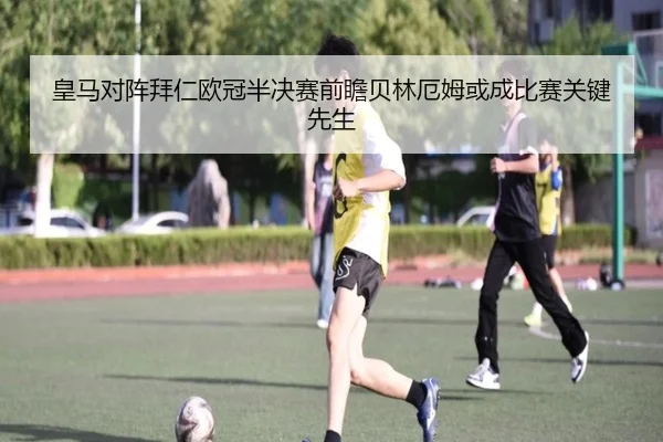 皇马对阵拜仁欧冠半决赛前瞻贝林厄姆或成比赛关键先生