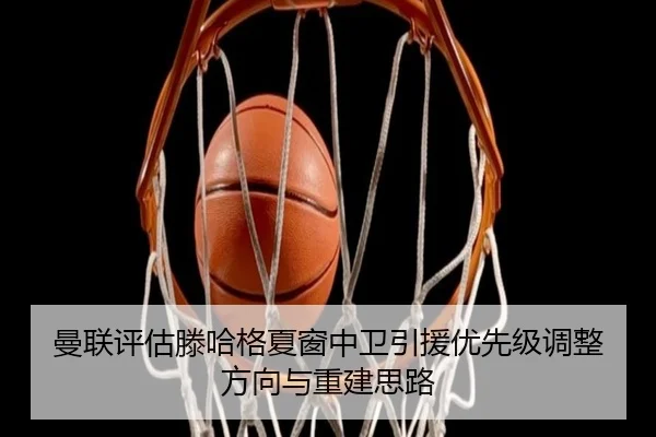 曼联评估滕哈格夏窗中卫引援优先级调整方向与重建思路