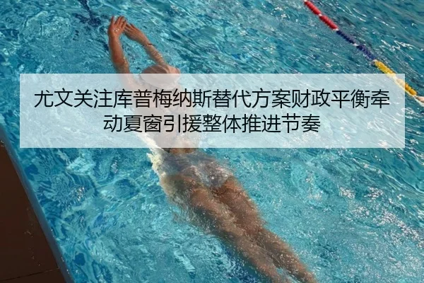 尤文关注库普梅纳斯替代方案财政平衡牵动夏窗引援整体推进节奏