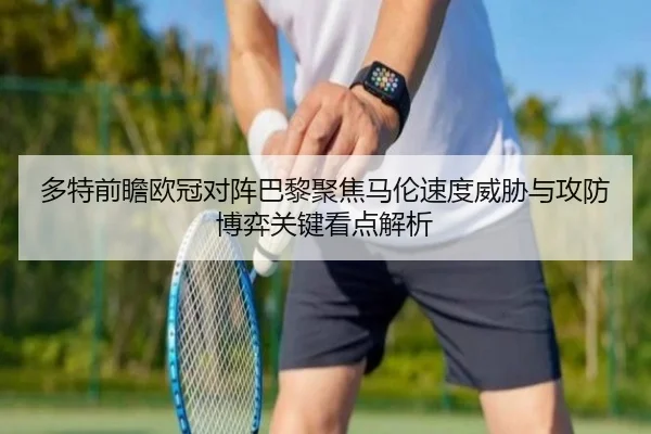 多特前瞻欧冠对阵巴黎聚焦马伦速度威胁与攻防博弈关键看点解析