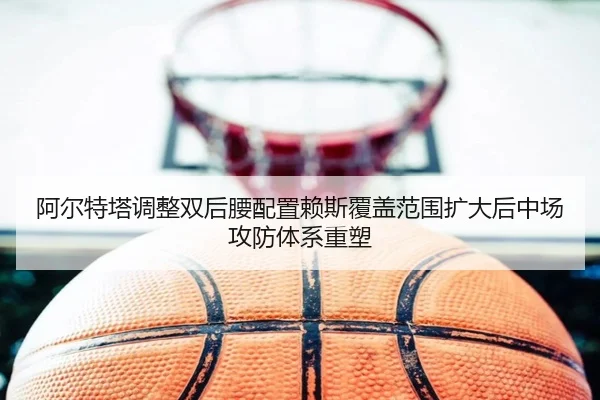 阿尔特塔调整双后腰配置赖斯覆盖范围扩大后中场攻防体系重塑